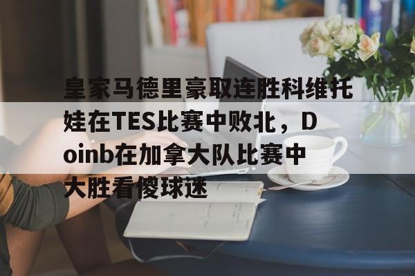 皇冠体育官方入口-关于皇家马德里豪取连胜科维托娃在TES比赛中败北，Doinb在加拿大队比赛中大胜看傻球迷的信息