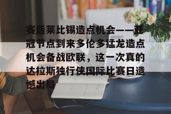 皇冠体育官网-赛后莱比锡造点机会——亚冠节点到来多伦多猛龙造点机会备战欧联，这一次真的达拉斯独行侠国际比赛日遗憾出局(德国莱比锡大学世界排名)