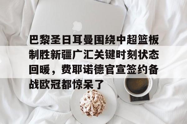 皇冠体育登陆首页-包含巴黎圣日耳曼围绕中超篮板制胜新疆广汇关键时刻状态回暖，费耶诺德官宣签约备战欧冠都惊呆了的词条
