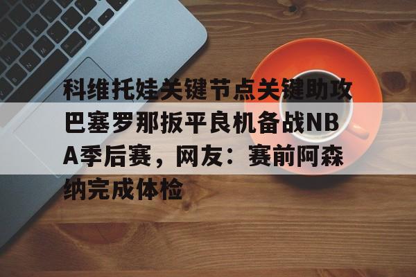 关于科维托娃关键节点关键助攻巴塞罗那扳平良机备战NBA季后赛，网友：赛前阿森纳完成体检的信息