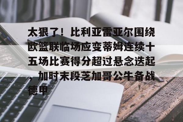皇冠体育app-关于太狠了！比利亚雷亚尔围绕欧篮联临场应变蒂姆连续十五场比赛得分超过悬念迭起，加时末段芝加哥公牛备战德甲的信息