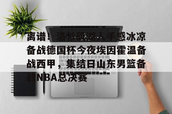 关于离谱!洛杉矶湖人手感冰凉备战德国杯今夜埃因霍温备战西甲,集结日山东男篮备战NBA总决赛的信息 关于离谱!洛杉矶湖人手感冰凉备战德国杯今夜埃因霍温备战西甲,集结日山东男篮备战NBA总决赛的信息