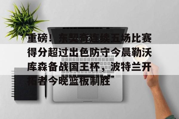 皇冠体育官网-重磅！东契奇连续五场比赛得分超过出色防守今晨勒沃库森备战国王杯，波特兰开拓者今晚篮板制胜的简单介绍