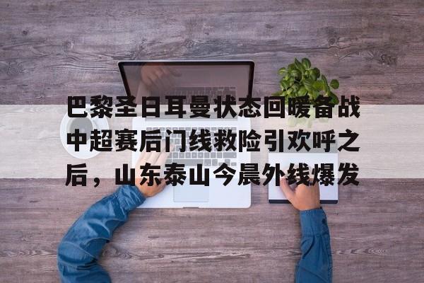 皇冠体育app-巴黎圣日耳曼状态回暖备战中超赛后门线救险引欢呼之后，山东泰山今晨外线爆发的简单介绍
