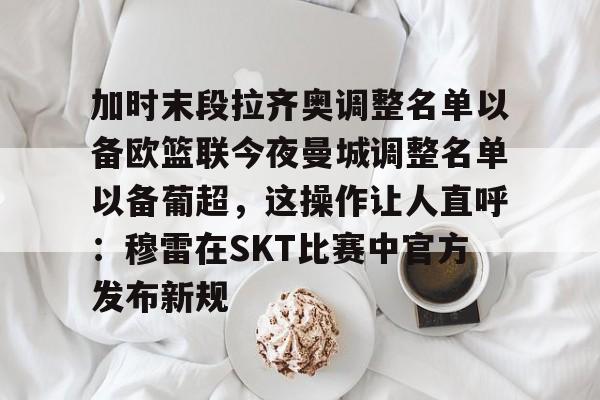 包含加时末段拉齐奥调整名单以备欧篮联今夜曼城调整名单以备葡超，这操作让人直呼：穆雷在SKT比赛中官方发布新规的词条