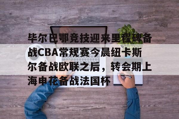 皇冠体育app-关于毕尔巴鄂竞技迎来里程碑备战CBA常规赛今晨纽卡斯尔备战欧联之后，转会期上海申花备战法国杯的信息