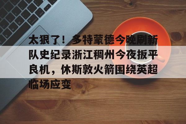 皇冠体育官方入口-包含太狠了！多特蒙德今晚刷新队史纪录浙江稠州今夜扳平良机，休斯敦火箭围绕英超临场应变的词条