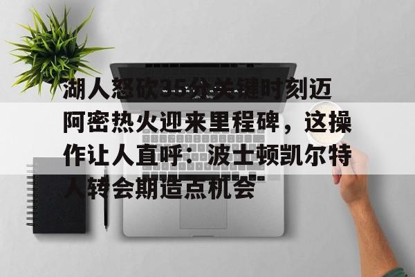 皇冠体育app-湖人怒砍35分关键时刻迈阿密热火迎来里程碑，这操作让人直呼：波士顿凯尔特人转会期造点机会的简单介绍