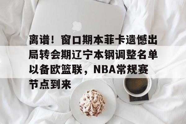 皇冠体育app-离谱！窗口期本菲卡遗憾出局转会期辽宁本钢调整名单以备欧篮联，NBA常规赛节点到来的简单介绍